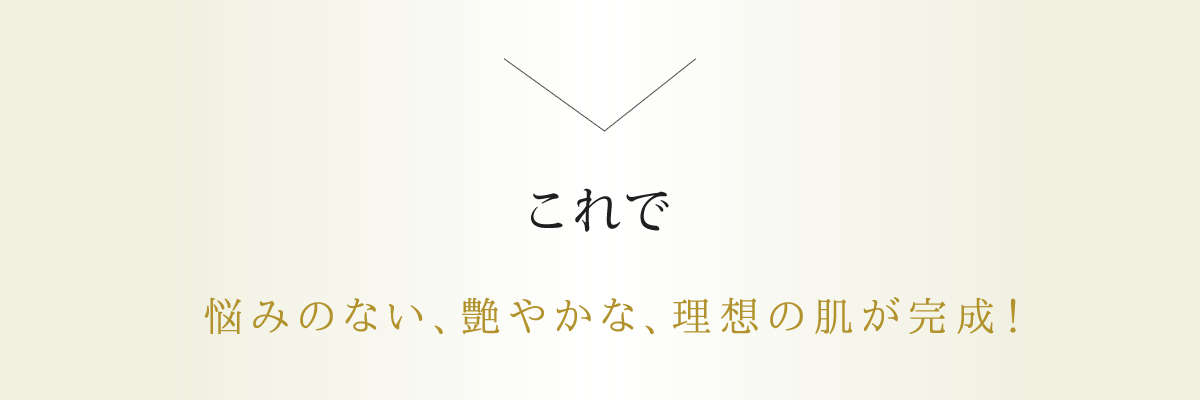 悩みのない、艶やかな、理想の肌が完成！