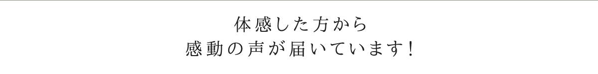 体感した方から感動の声が届いています！